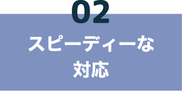 02 スピーディーな対応